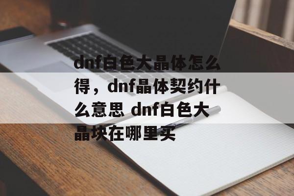 dnf白色大晶体怎么得，dnf晶体契约什么意思 dnf白色大晶块在哪里买