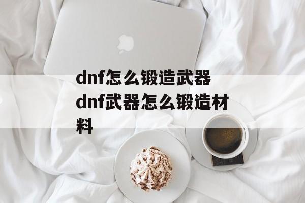 dnf怎么锻造武器 dnf武器怎么锻造材料