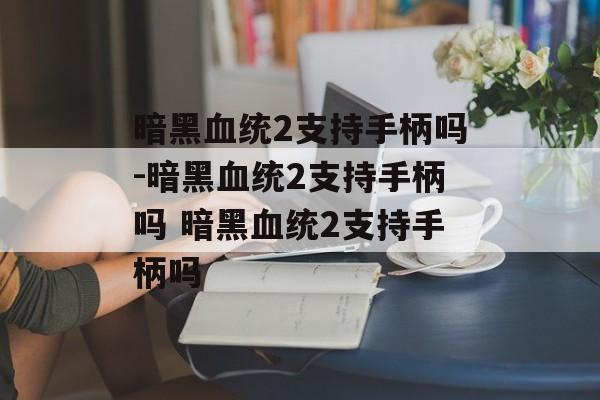 暗黑血统2支持手柄吗-暗黑血统2支持手柄吗 暗黑血统2支持手柄吗