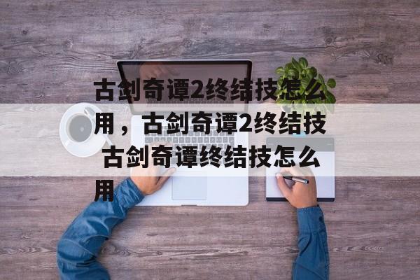 古剑奇谭2终结技怎么用，古剑奇谭2终结技 古剑奇谭终结技怎么用