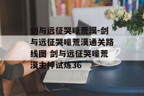 剑与远征哭嚎荒漠-剑与远征哭嚎荒漠通关路线图 剑与远征哭嚎荒漠主神试炼36