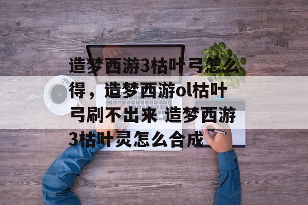 造梦西游3枯叶弓怎么得，造梦西游ol枯叶弓刷不出来 造梦西游3枯叶灵怎么合成