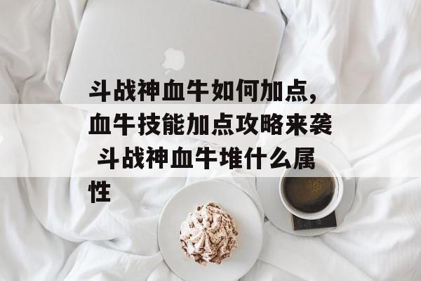 斗战神血牛如何加点,血牛技能加点攻略来袭 斗战神血牛堆什么属性