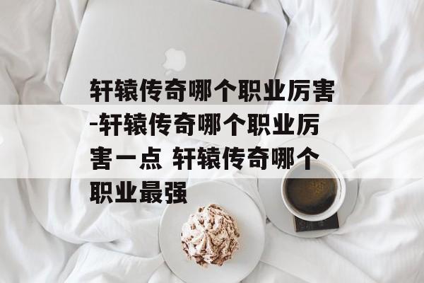 轩辕传奇哪个职业厉害-轩辕传奇哪个职业厉害一点 轩辕传奇哪个职业最强