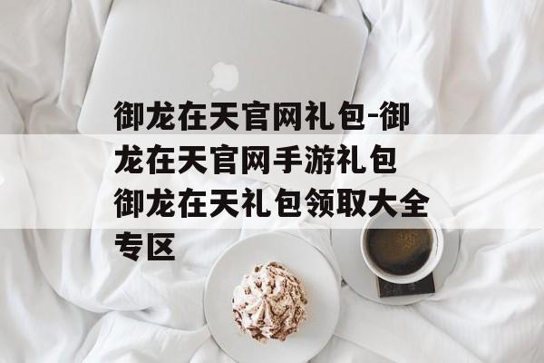 御龙在天官网礼包-御龙在天官网手游礼包 御龙在天礼包领取大全专区