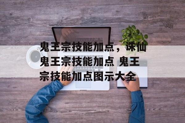 鬼王宗技能加点，诛仙鬼王宗技能加点 鬼王宗技能加点图示大全