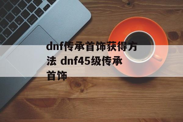 dnf传承首饰获得方法 dnf45级传承首饰