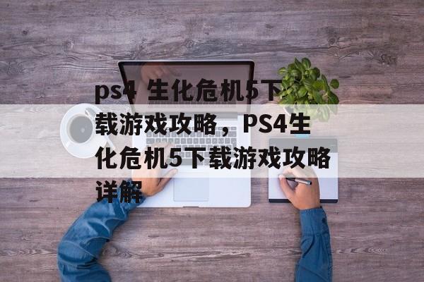 ps4 生化危机5下载游戏攻略，PS4生化危机5下载游戏攻略详解