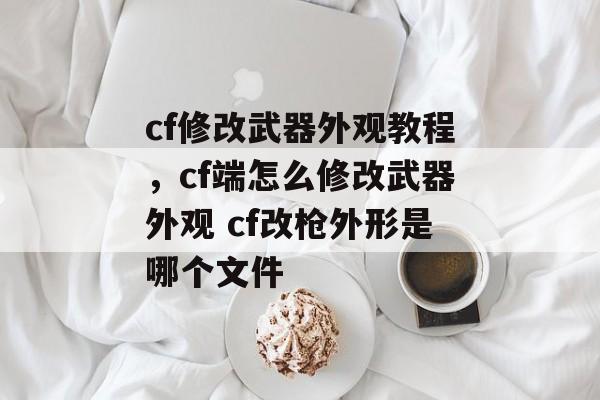 cf修改武器外观教程，cf端怎么修改武器外观 cf改枪外形是哪个文件