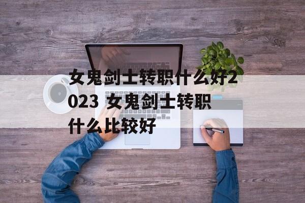 女鬼剑士转职什么好2023 女鬼剑士转职什么比较好