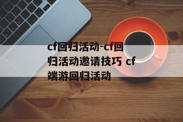 cf回归活动-cf回归活动邀请技巧 cf端游回归活动