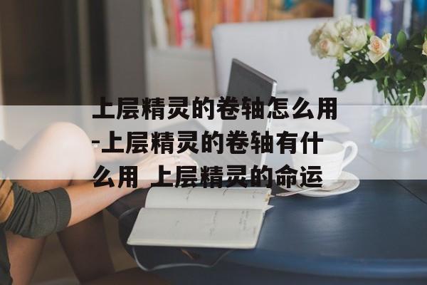 上层精灵的卷轴怎么用-上层精灵的卷轴有什么用 上层精灵的命运