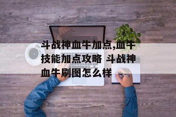 斗战神血牛加点,血牛技能加点攻略 斗战神血牛刷图怎么样