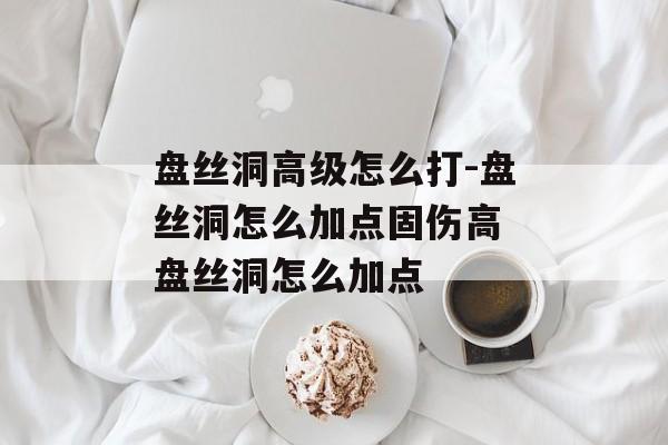 盘丝洞高级怎么打-盘丝洞怎么加点固伤高 盘丝洞怎么加点