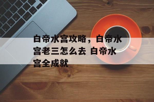 白帝水宫攻略，白帝水宫老三怎么去 白帝水宫全成就