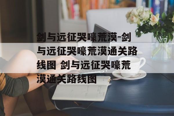 剑与远征哭嚎荒漠-剑与远征哭嚎荒漠通关路线图 剑与远征哭嚎荒漠通关路线图