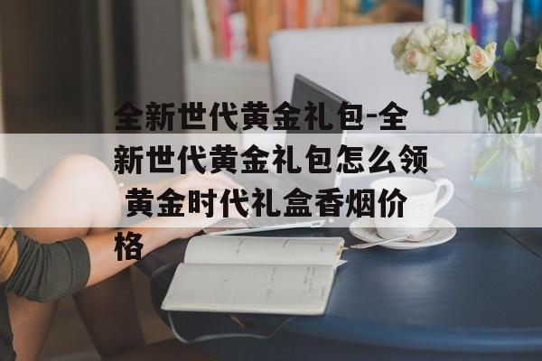 全新世代黄金礼包-全新世代黄金礼包怎么领 黄金时代礼盒香烟价格