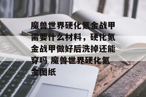 魔兽世界硬化氪金战甲需要什么材料，硬化氪金战甲做好后洗掉还能穿吗 魔兽世界硬化氪金图纸