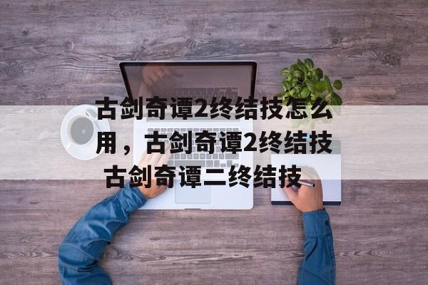 古剑奇谭2终结技怎么用，古剑奇谭2终结技 古剑奇谭二终结技