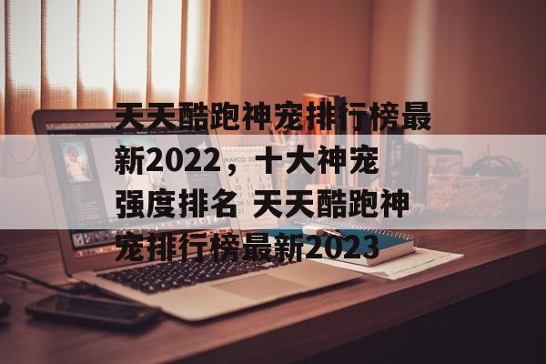 天天酷跑神宠排行榜最新2022，十大神宠强度排名 天天酷跑神宠排行榜最新2023