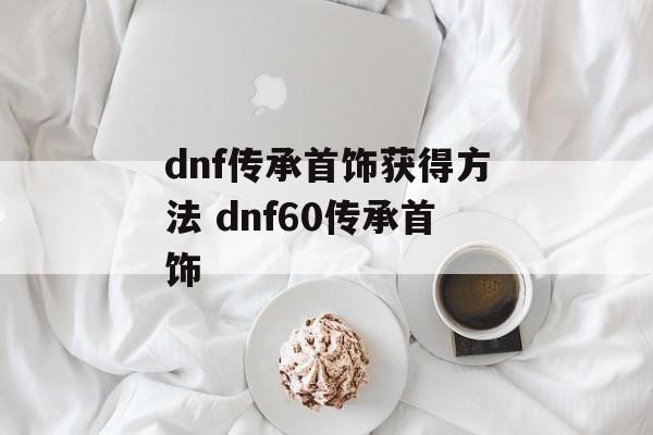 dnf传承首饰获得方法 dnf60传承首饰