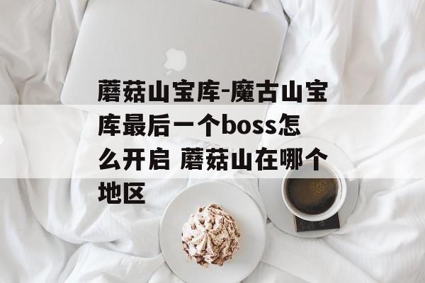 蘑菇山宝库-魔古山宝库最后一个boss怎么开启 蘑菇山在哪个地区