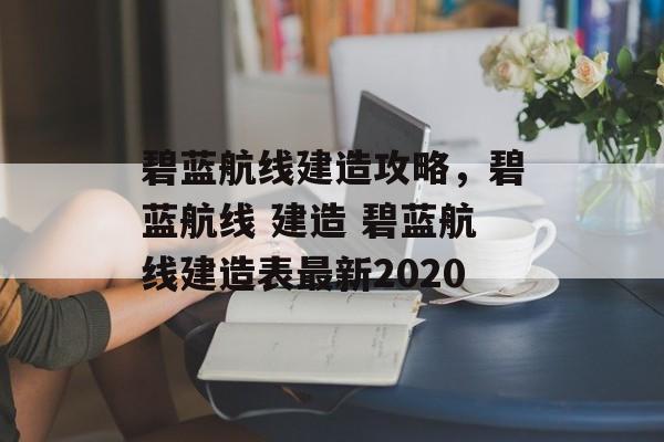 碧蓝航线建造攻略，碧蓝航线 建造 碧蓝航线建造表最新2020