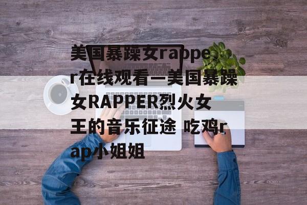 美国暴躁女rapper在线观看—美国暴躁女RAPPER烈火女王的音乐征途 吃鸡rap小姐姐