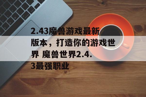 2.43魔兽游戏最新版本，打造你的游戏世界 魔兽世界2.4.3最强职业