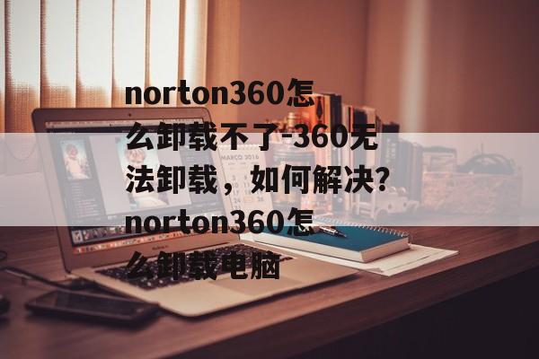 norton360怎么卸载不了-360无法卸载，如何解决？ norton360怎么卸载电脑