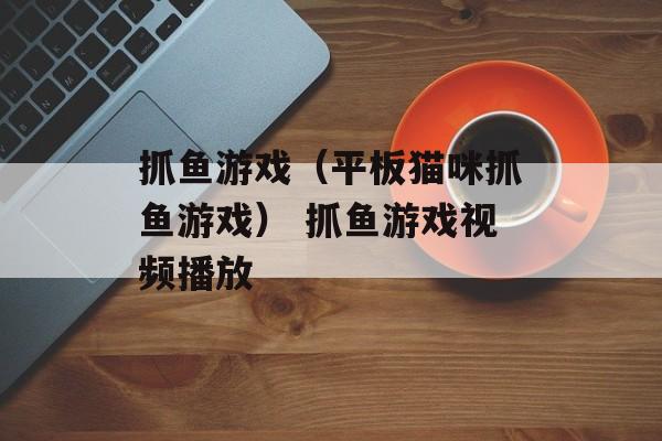 抓鱼游戏（平板猫咪抓鱼游戏） 抓鱼游戏视频播放