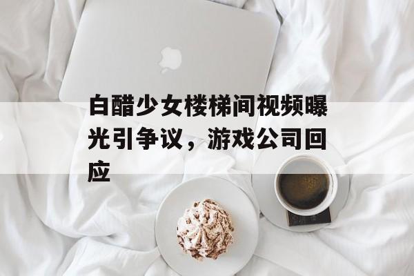 白醋少女楼梯间视频曝光引争议，游戏公司回应