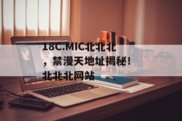 18C.MIC北北北，禁漫天地址揭秘！ 北北北网站
