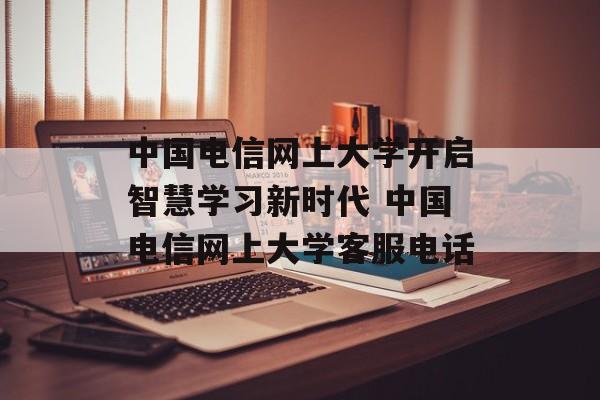 中国电信网上大学开启智慧学习新时代 中国电信网上大学客服电话