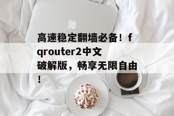 高速稳定翻墙必备！fqrouter2中文破解版，畅享无限自由！