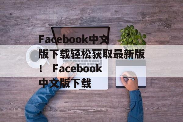 Facebook中文版下载轻松获取最新版！ Facebook中文版下载