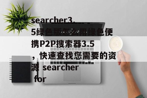 searcher3.5绿色版怎么用绿色便携P2P搜索器3.5，快速查找您需要的资源 searcher for