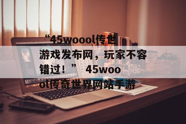 “45woool传世游戏发布网，玩家不容错过！” 45woool传奇世界网站手游