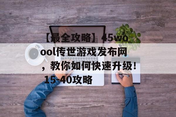 【最全攻略】45woool传世游戏发布网，教你如何快速升级！ 15-40攻略