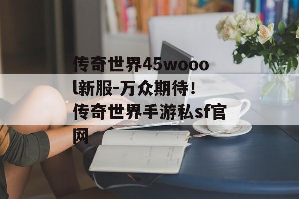 传奇世界45woool新服-万众期待！ 传奇世界手游私sf官网