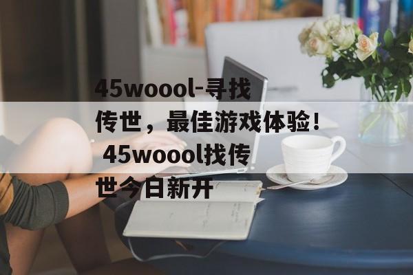 45woool-寻找传世，最佳游戏体验！ 45woool找传世今日新开