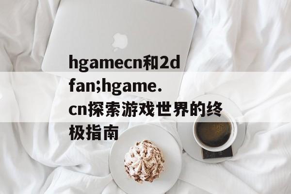 hgamecn和2dfan;hgame.cn探索游戏世界的终极指南