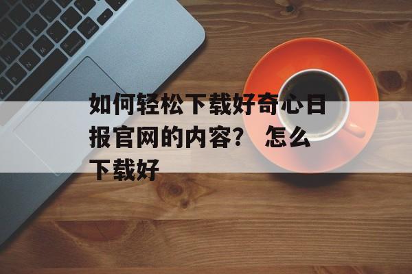 如何轻松下载好奇心日报官网的内容？ 怎么下载好