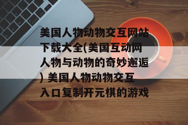 美国人物动物交互网站下载大全(美国互动网人物与动物的奇妙邂逅) 美国人物动物交互入口复制开元棋的游戏