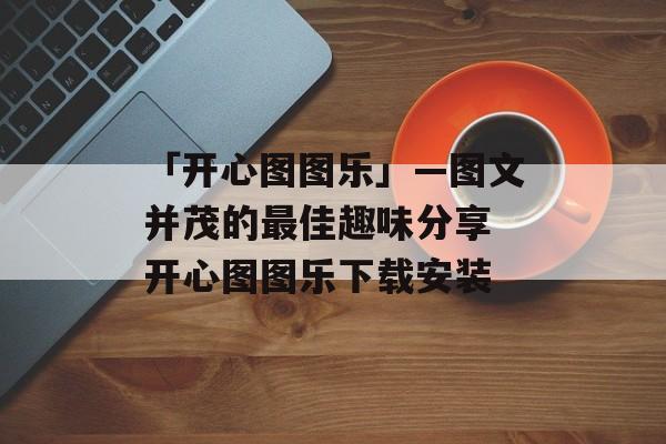 「开心图图乐」—图文并茂的最佳趣味分享 开心图图乐下载安装