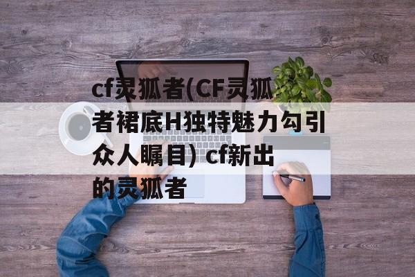 cf灵狐者(CF灵狐者裙底H独特魅力勾引众人瞩目) cf新出的灵狐者