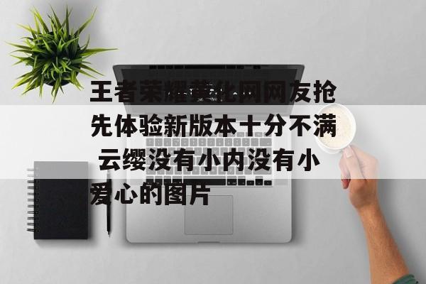 王者荣耀黄化网网友抢先体验新版本十分不满 云缨没有小内没有小爱心的图片