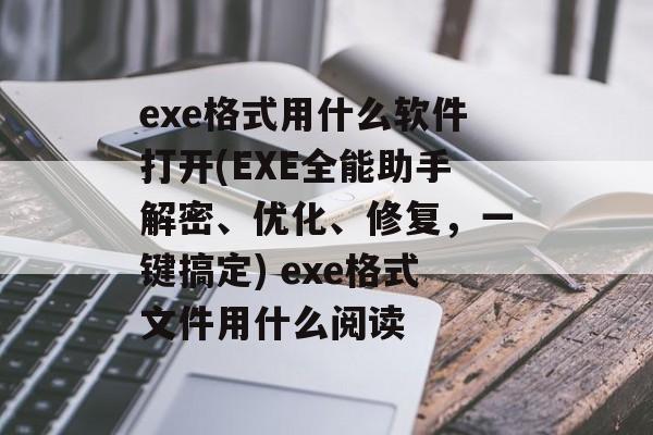 exe格式用什么软件打开(EXE全能助手解密、优化、修复，一键搞定) exe格式文件用什么阅读