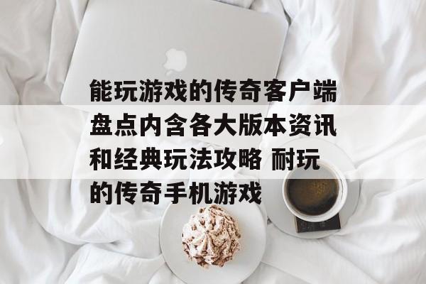 能玩游戏的传奇客户端盘点内含各大版本资讯和经典玩法攻略 耐玩的传奇手机游戏