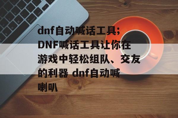 dnf自动喊话工具;DNF喊话工具让你在游戏中轻松组队、交友的利器 dnf自动喊喇叭